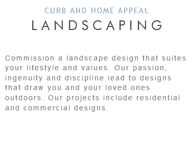 CURB AND HOME APPEAL LANDSCAPING Commission a landscape design that suites your lifestyle and values. Our passion, ingenuity and discipline lead to designs that draw you and your loved ones outdoors. Our projects include residential and commercial designs. 
